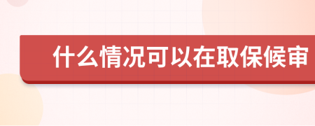 什么情况可以在取保候审