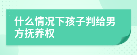 什么情况下孩子判给男方抚养权
