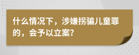 什么情况下，涉嫌拐骗儿童罪的，会予以立案？