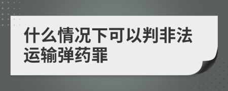 什么情况下可以判非法运输弹药罪