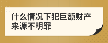 什么情况下犯巨额财产来源不明罪