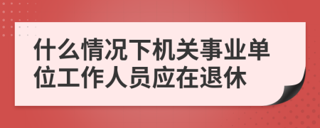 什么情况下机关事业单位工作人员应在退休