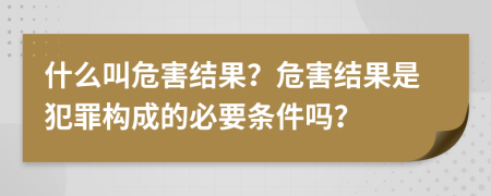 什么叫危害结果？危害结果是犯罪构成的必要条件吗？