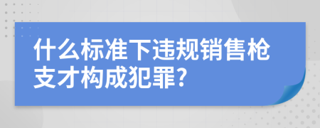 什么标准下违规销售枪支才构成犯罪?
