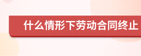 什么情形下劳动合同终止