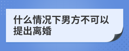 什么情况下男方不可以提出离婚