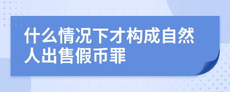 什么情况下才构成自然人出售假币罪