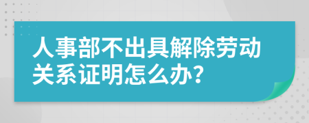 人事部不出具解除劳动关系证明怎么办？