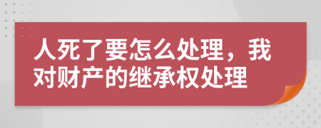 人死了要怎么处理，我对财产的继承权处理