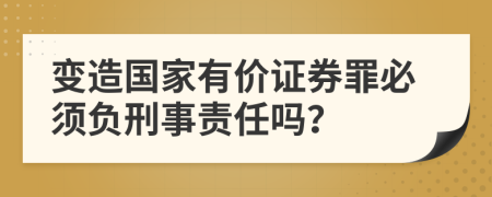 变造国家有价证券罪必须负刑事责任吗？