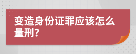 变造身份证罪应该怎么量刑？