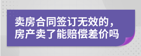 卖房合同签订无效的，房产卖了能赔偿差价吗