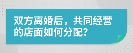 双方离婚后，共同经营的店面如何分配？