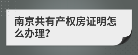 南京共有产权房证明怎么办理？