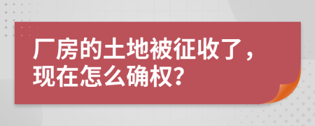 厂房的土地被征收了，现在怎么确权？