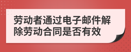 劳动者通过电子邮件解除劳动合同是否有效