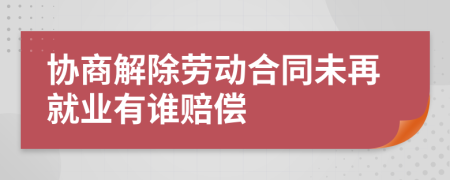 协商解除劳动合同未再就业有谁赔偿