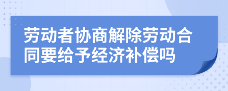 劳动者协商解除劳动合同要给予经济补偿吗