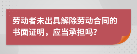 劳动者未出具解除劳动合同的书面证明，应当承担吗？