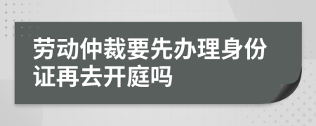 劳动仲裁要先办理身份证再去开庭吗