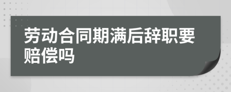 劳动合同期满后辞职要赔偿吗