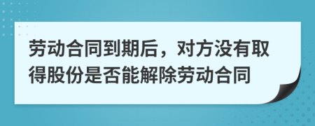 劳动合同到期后，对方没有取得股份是否能解除劳动合同