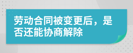 劳动合同被变更后，是否还能协商解除