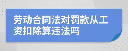 劳动合同法对罚款从工资扣除算违法吗