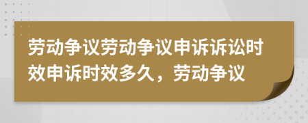 劳动争议劳动争议申诉诉讼时效申诉时效多久，劳动争议