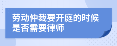 劳动仲裁要开庭的时候是否需要律师