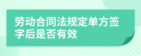 劳动合同法规定单方签字后是否有效