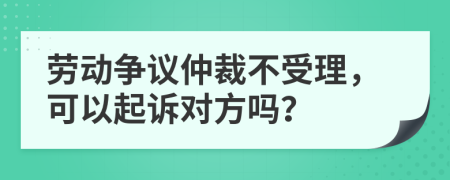 劳动争议仲裁不受理，可以起诉对方吗？