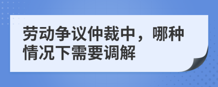 劳动争议仲裁中，哪种情况下需要调解