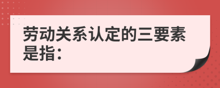 劳动关系认定的三要素是指：