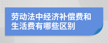 劳动法中经济补偿费和生活费有哪些区别