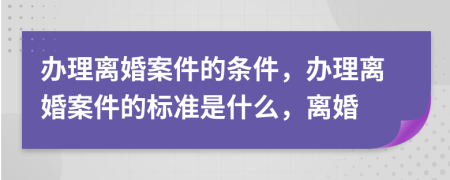办理离婚案件的条件，办理离婚案件的标准是什么，离婚