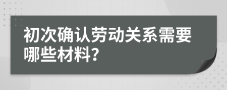 初次确认劳动关系需要哪些材料？