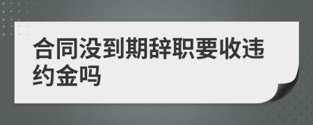 合同没到期辞职要收违约金吗