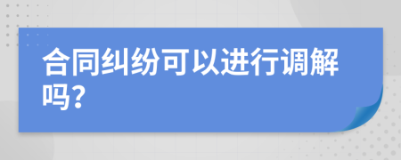 合同纠纷可以进行调解吗？