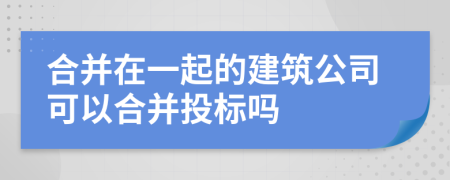 合并在一起的建筑公司可以合并投标吗