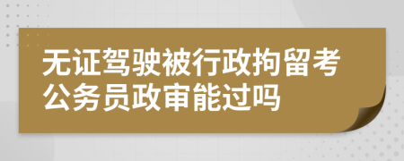 无证驾驶被行政拘留考公务员政审能过吗