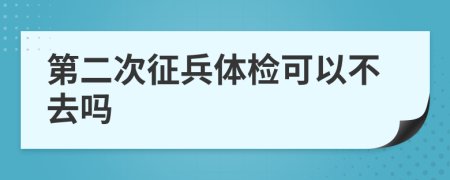 第二次征兵体检可以不去吗