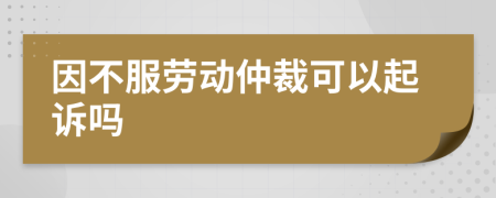 因不服劳动仲裁可以起诉吗