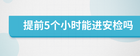 提前5个小时能进安检吗