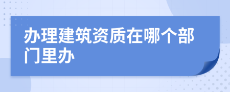 办理建筑资质在哪个部门里办