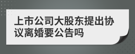 上市公司大股东提出协议离婚要公告吗