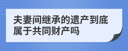 夫妻间继承的遗产到底属于共同财产吗