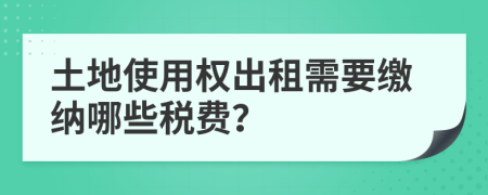 土地使用权出租需要缴纳哪些税费？