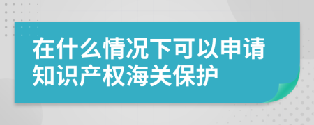 在什么情况下可以申请知识产权海关保护