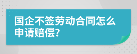 国企不签劳动合同怎么申请赔偿？